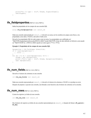 Informix
printf("%s :t type = %sn", $fname, $types[$fname]);
next($types);
}
ifx_ﬁeldproperties(PHP 3>= 3.0.3, PHP 4 )
Indica las propiedades de los campos de una consulta SQL
array ifx_fieldproperties (int result_id)
Dada una consulta representada por result_id devuelve un array con los nombres de campo como llaves y las
propiedades como datos. FALSE es devuelto si hubo error.
Devuelve las propiedades SQL de cada campo como un array. Las propiedades son codiﬁcadas así:
"SQLTYPE;longitud;precisión;escala;ISNULLABLE"siendo SQLTYPE el tipo de dato deﬁnido en Informix como puede
ser "SQLVCHAR"etc. e ISNULLABLE (puede ser nulo) igual a "Y"sí o "N"no.
Ejemplo 1. Propiedades de los campos de una consulta SQL
$properties = ifx_fieldtypes ($resultid);
if (! isset($properties)) {
... error ...
}
for ($i = 0; $i < count($properties); $i++) {
$fname = key ($properties);
printf ("%s:t type = %sn", $fname, $properties[$fname]);
next ($properties);
}
ifx_num_ﬁelds(PHP 3>= 3.0.3, PHP 4 )
Devuelve el número de columnas en una consulta
int ifx_num_fields (int result_id)
Dada una consulta representada por result_id devuelve el número de columnas o FALSE si se produjo un error.
Después de preparar o ejecutar una consulta, una llamada a esta función te da el número de columnas en la consulta.
ifx_num_rows(PHP 3>= 3.0.3, PHP 4 )
Cuenta los registros ya leídos de una consulta
int ifx_num_rows (int result_id)
Da el número de registros ya leídos de una consulta representada por un result_id después de llamar a ifx_query() o
ifx_do().
462
 