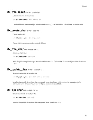 Informix
ifx_free_result(PHP 3>= 3.0.3, PHP 4 )
Libera los recursos de una consulta
int ifx_free_result (int result_id)
Libera los recursos representados por el identiﬁcador result_id de una consulta. Devuelve FALSE si hubo error.
ifx_create_char(PHP 3>= 3.0.6, PHP 4 )
Crea un objeto char
int ifx_create_char (string param)
Crea un objeto char. param será el contenido del char.
ifx_free_char(PHP 3>= 3.0.6, PHP 4 )
Elimina un objeto char
int ifx_free_char (int bid)
Borra el objeto char representado por el identiﬁcador del char bid. Devuelve FALSE si se produjo un error, en otro caso
TRUE.
ifx_update_char(PHP 3>= 3.0.6, PHP 4 )
Actualiza el contenido de un objeto char
int ifx_update_char (int bid, string content)
Actualiza el contenido de un objeto char representado por su identiﬁcador bid. content es una cadena con la
información nueva. Devuelve FALSE si se produjo un error, en otro caso TRUE.
ifx_get_char(PHP 3>= 3.0.6, PHP 4 )
Obtiene el contenido de un objeto char
int ifx_get_char (int bid)
Devuelve el contenido de un objeto char representado por su identiﬁcador bid.
463
 