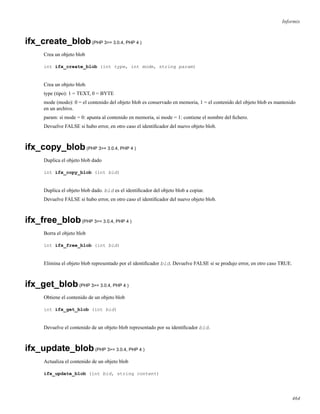 Informix
ifx_create_blob(PHP 3>= 3.0.4, PHP 4 )
Crea un objeto blob
int ifx_create_blob (int type, int mode, string param)
Crea un objeto blob.
type (tipo): 1 = TEXT, 0 = BYTE
mode (modo): 0 = el contenido del objeto blob es conservado en memoria, 1 = el contenido del objeto blob es mantenido
en un archivo.
param: si mode = 0: apunta al contenido en memoria, si mode = 1: contiene el nombre del ﬁchero.
Devuelve FALSE si hubo error, en otro caso el identiﬁcador del nuevo objeto blob.
ifx_copy_blob(PHP 3>= 3.0.4, PHP 4 )
Duplica el objeto blob dado
int ifx_copy_blob (int bid)
Duplica el objeto blob dado. bid es el identiﬁcador del objeto blob a copiar.
Devuelve FALSE si hubo error, en otro caso el identiﬁcador del nuevo objeto blob.
ifx_free_blob(PHP 3>= 3.0.4, PHP 4 )
Borra el objeto blob
int ifx_free_blob (int bid)
Elimina el objeto blob representado por el identiﬁcador bid. Devuelve FALSE si se produjo error, en otro caso TRUE.
ifx_get_blob(PHP 3>= 3.0.4, PHP 4 )
Obtiene el contenido de un objeto blob
int ifx_get_blob (int bid)
Devuelve el contenido de un objeto blob representado por su identiﬁcador bid.
ifx_update_blob(PHP 3>= 3.0.4, PHP 4 )
Actualiza el contenido de un objeto blob
ifx_update_blob (int bid, string content)
464
 