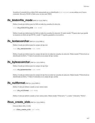 Informix
Actualiza el contenido de un objeto blob representado por su identiﬁcador bid. content es una cadena con el nuevo
contenido. Devuelve FALSE si hubo error, en otro caso TRUE.
ifx_blobinﬁle_mode(PHP 3>= 3.0.4, PHP 4 )
Deﬁne el modo por defecto para los blob en todas las consultas de selección
void ifx_blobinfile_mode (int mode)
Deﬁne el modo por defecto para los blob en todas las consultas de selección. El modo (mode) "0"quiere decir que guarda
en memoria los blobs de tipo BYTE y modo "1"signiﬁca guardarlos en un archivo.
ifx_textasvarchar(PHP 3>= 3.0.4, PHP 4 )
Deﬁne el modo por defecto para los campos de tipo text
void ifx_textasvarchar (int mode)
Deﬁne el modo por defecto para los campos de tipo text en todas las consultas de selección. Modo (mode) "0"devolverá un
identiﬁcador de blob y "1"dará el contenido en un campo de tipo varchar.
ifx_byteasvarchar(PHP 3>= 3.0.4, PHP 4 )
Deﬁne el modo por defecto para los campos de tipo byte
void ifx_byteasvarchar (int mode)
Deﬁne el modo por defecto para los campos de tipo byte en todas las consultas de selección. Modo (mode) "0"devolverá un
identiﬁcador de blob y "1"dará el contenido en un campo de tipo varchar.
ifx_nullformat(PHP 3>= 3.0.4, PHP 4 )
Deﬁne el valor por defecto cuando se leen valores nulos
void ifx_nullformat (int mode)
Deﬁne el valor por defecto cuando se leen valores nulos. Modo (mode) "0"devuelve "", y modo "1"devuelve "NULL".
ifxus_create_slob(PHP 3>= 3.0.4, PHP 4 )
Crea un objeto slob y lo abre
int ifxus_create_slob (int mode)
465
 