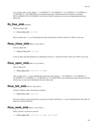Informix
Crea un objeto slob y lo abre. Modos: 1 = LO_RDONLY, 2 = LO_WRONLY, 4 = LO_APPEND, 8 = LO_RDWR, 16 =
LO_BUFFER, 32 = LO_NOBUFFER o una combinación de ellos. También puedes usar nombres de constantes
IFX_LO_RDONLY, IFX_LO_WRONLY, etc. Devuelve FALSE si hubo error, en otro caso el identiﬁcador del nuevo
objeto slob.
ifx_free_slob(unknown)
Elimina un objeto slob
int ifxus_free_slob (int bid)
Borra un objeto slob. bid es el identiﬁcador del objeto slob. Devuelve FALSE si hubo error, TRUE en otro caso.
ifxus_close_slob(PHP 3>= 3.0.4, PHP 4 )
Cierra un objeto slob
int ifxus_close_slob (int bid)
Cierra un objeto slob representado por su identiﬁcador de slob bid. Devuelve FALSE si hubo error, TRUE en otro caso.
ifxus_open_slob(PHP 3>= 3.0.4, PHP 4 )
Abre un objeto slob
int ifxus_open_slob (long bid, int mode)
Abre un objeto slob. bid será un identiﬁcador de slob que válido. Modos: 1 = LO_RDONLY, 2 = LO_WRONLY, 4 =
LO_APPEND, 8 = LO_RDWR, 16 = LO_BUFFER, 32 = LO_NOBUFFER o una combinación de ellos. Devuelve FALSE
si hubo error, en otro caso el identiﬁcador del nuevo objeto slob.
ifxus_tell_slob(PHP 3>= 3.0.4, PHP 4 )
Devuelve el ﬁchero actual o la posición en memoria
int ifxus_tell_slob (long bid)
Devuelve el ﬁchero actual o la posición en memoria de un objeto slob abierto, bid será un identiﬁcador de slob válido. Si
hubo error entonces da FALSE.
ifxus_seek_slob(PHP 3>= 3.0.4, PHP 4 )
Deﬁne el ﬁchero o posición en memoria
int ifxus_seek_blob (long bid, int mode, long offset)
466
 