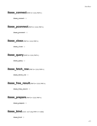 InterBase
ibase_connect(PHP 3>= 3.0.6, PHP 4 )
ibase_connect ()
ibase_pconnect(PHP 3>= 3.0.6, PHP 4 )
ibase_pconnect ()
ibase_close(PHP 3>= 3.0.6, PHP 4 )
ibase_close ()
ibase_query(PHP 3>= 3.0.6, PHP 4 )
ibase_query ()
ibase_fetch_row(PHP 3>= 3.0.6, PHP 4 )
ibase_fetch_row ()
ibase_free_result(PHP 3>= 3.0.6, PHP 4 )
ibase_free_result ()
ibase_prepare(PHP 3>= 3.0.6, PHP 4 )
ibase_prepare ()
ibase_bind(3.0.6 - 3.0.7 only, PHP 4 <= 4.0b4)
ibase_bind ()
471
 