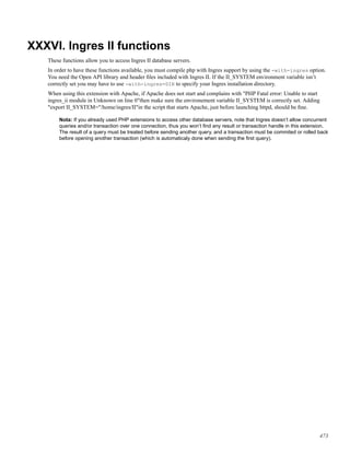 XXXVI. Ingres II functions
These functions allow you to access Ingres II database servers.
In order to have these functions available, you must compile php with Ingres support by using the -with-ingres option.
You need the Open API library and header ﬁles included with Ingres II. If the II_SYSTEM environment variable isn’t
correctly set you may have to use -with-ingres=DIR to specify your Ingres installation directory.
When using this extension with Apache, if Apache does not start and complains with "PHP Fatal error: Unable to start
ingres_ii module in Unknown on line 0"then make sure the environement variable II_SYSTEM is correctly set. Adding
"export II_SYSTEM="/home/ingres/II"in the script that starts Apache, just before launching httpd, should be ﬁne.
Nota: If you already used PHP extensions to access other database servers, note that Ingres doesn’t allow concurrent
queries and/or transaction over one connection, thus you won’t ﬁnd any result or transaction handle in this extension.
The result of a query must be treated before sending another query, and a transaction must be commited or rolled back
before opening another transaction (which is automaticaly done when sending the ﬁrst query).
473
 