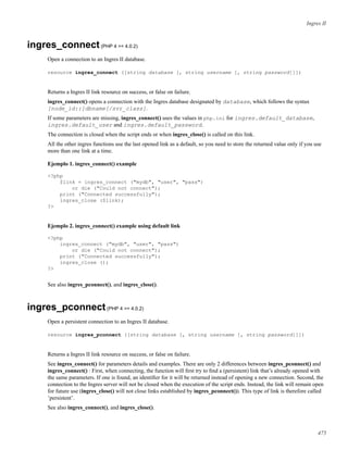 Ingres II
ingres_connect(PHP 4 >= 4.0.2)
Open a connection to an Ingres II database.
resource ingres_connect ([string database [, string username [, string password]]])
Returns a Ingres II link resource on success, or false on failure.
ingres_connect() opens a connection with the Ingres database designated by database, which follows the syntax
[node_id::]dbname[/svr_class].
If some parameters are missing, ingres_connect() uses the values in php.ini for ingres.default_database,
ingres.default_user and ingres.default_password.
The connection is closed when the script ends or when ingres_close() is called on this link.
All the other ingres functions use the last opened link as a default, so you need to store the returned value only if you use
more than one link at a time.
Ejemplo 1. ingres_connect() example
<?php
$link = ingres_connect ("mydb", "user", "pass")
or die ("Could not connect");
print ("Connected successfully");
ingres_close ($link);
?>
Ejemplo 2. ingres_connect() example using default link
<?php
ingres_connect ("mydb", "user", "pass")
or die ("Could not connect");
print ("Connected successfully");
ingres_close ();
?>
See also ingres_pconnect(), and ingres_close().
ingres_pconnect(PHP 4 >= 4.0.2)
Open a persistent connection to an Ingres II database.
resource ingres_pconnect ([string database [, string username [, string password]]])
Returns a Ingres II link resource on success, or false on failure.
See ingres_connect() for parameters details and examples. There are only 2 differences between ingres_pconnect() and
ingres_connect() : First, when connecting, the function will ﬁrst try to ﬁnd a (persistent) link that’s already opened with
the same parameters. If one is found, an identiﬁer for it will be returned instead of opening a new connection. Second, the
connection to the Ingres server will not be closed when the execution of the script ends. Instead, the link will remain open
for future use (ingres_close() will not close links established by ingres_pconnect()). This type of link is therefore called
’persistent’.
See also ingres_connect(), and ingres_close().
475
 