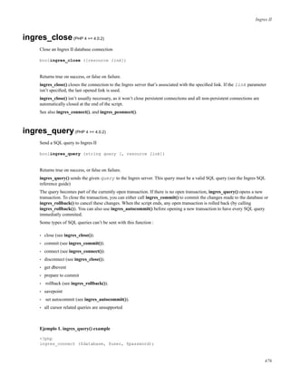 Ingres II
ingres_close(PHP 4 >= 4.0.2)
Close an Ingres II database connection
boolingres_close ([resource link])
Returns true on success, or false on failure.
ingres_close() closes the connection to the Ingres server that’s associated with the speciﬁed link. If the link parameter
isn’t speciﬁed, the last opened link is used.
ingres_close() isn’t usually necessary, as it won’t close persistent connections and all non-persistent connections are
automatically closed at the end of the script.
See also ingres_connect(), and ingres_pconnect().
ingres_query(PHP 4 >= 4.0.2)
Send a SQL query to Ingres II
boolingres_query (string query [, resource link])
Returns true on success, or false on failure.
ingres_query() sends the given query to the Ingres server. This query must be a valid SQL query (see the Ingres SQL
reference guide)
The query becomes part of the currently open transaction. If there is no open transaction, ingres_query() opens a new
transaction. To close the transaction, you can either call ingres_commit() to commit the changes made to the database or
ingres_rollback() to cancel these changes. When the script ends, any open transaction is rolled back (by calling
ingres_rollback()). You can also use ingres_autocommit() before opening a new transaction to have every SQL query
immediatly commited.
Some types of SQL queries can’t be sent with this function :
• close (see ingres_close()).
• commit (see ingres_commit()).
• connect (see ingres_connect()).
• disconnect (see ingres_close()).
• get dbevent
• prepare to commit
• rollback (see ingres_rollback()).
• savepoint
• set autocommit (see ingres_autocommit()).
• all cursor related queries are unsupported
Ejemplo 1. ingres_query() example
<?php
ingres_connect ($database, $user, $password);
476
 
