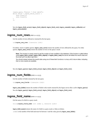 Ingres II
ingres_query ("select * from table");
while ($row = ingres_fetch_row()) {
echo $row[1];
echo $row[2];
}
?>
See also ingres_fetch_array(), ingres_fetch_object(), ingres_fetch_row(), ingres_commit(), ingres_rollback() and
ingres_autocommit().
ingres_num_rows(PHP 4 >= 4.0.2)
Get the number of rows affected or returned by the last query
intingres_num_rows ([resource link])
For delete, insert or update queries, ingres_num_rows() returns the number of rows affected by the query. For other
queries, ingres_num_rows() returns the number of rows in the query’s result.
Nota: This function is mainly meant to get the number of rows modiﬁed in the database. If this function is called before
using ingres_fetch_array(), ingres_fetch_object() or ingres_fetch_row() the server will delete the result’s data and
the script won’t be able to get them.
You should instead retrieve the result’s data using one of these fetch functions in a loop until it returns false, indicating
that no more results are available.
See also ingres_query(), ingres_fetch_array(), ingres_fetch_object() and ingres_fetch_row().
ingres_num_ﬁelds(PHP 4 >= 4.0.2)
Get the number of ﬁelds returned by the last query
intingres_num_fields ([resource link])
ingres_num_ﬁelds() returns the number of ﬁelds in the results returned by the Ingres server after a call to ingres_query()
See also ingres_query(), ingres_fetch_array(), ingres_fetch_object() and ingres_fetch_row().
ingres_ﬁeld_name(PHP 4 >= 4.0.2)
Get the name of a ﬁeld in a query result.
stringingres_field_name (int index [, resource link])
ingres_ﬁeld_name() returns the name of a ﬁeld in a query result, or false on failure.
index is the number of the ﬁeld and must be between 1 and the value given by ingres_num_ﬁelds().
477
 
