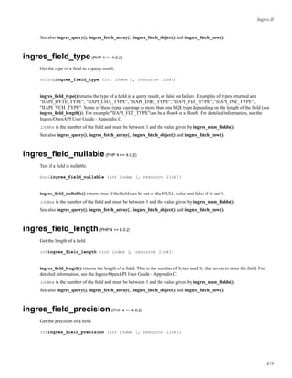 Ingres II
See also ingres_query(), ingres_fetch_array(), ingres_fetch_object() and ingres_fetch_row().
ingres_ﬁeld_type(PHP 4 >= 4.0.2)
Get the type of a ﬁeld in a query result.
stringingres_field_type (int index [, resource link])
ingres_ﬁeld_type() returns the type of a ﬁeld in a query result, or false on failure. Examples of types returned are
"IIAPI_BYTE_TYPE", "IIAPI_CHA_TYPE", "IIAPI_DTE_TYPE", "IIAPI_FLT_TYPE", "IIAPI_INT_TYPE",
"IIAPI_VCH_TYPE". Some of these types can map to more than one SQL type depending on the length of the ﬁeld (see
ingres_ﬁeld_length()). For example "IIAPI_FLT_TYPE"can be a ﬂoat4 or a ﬂoat8. For detailed information, see the
Ingres/OpenAPI User Guide - Appendix C.
index is the number of the ﬁeld and must be between 1 and the value given by ingres_num_ﬁelds().
See also ingres_query(), ingres_fetch_array(), ingres_fetch_object() and ingres_fetch_row().
ingres_ﬁeld_nullable(PHP 4 >= 4.0.2)
Test if a ﬁeld is nullable.
boolingres_field_nullable (int index [, resource link])
ingres_ﬁeld_nullable() returns true if the ﬁeld can be set to the NULL value and false if it can’t.
index is the number of the ﬁeld and must be between 1 and the value given by ingres_num_ﬁelds().
See also ingres_query(), ingres_fetch_array(), ingres_fetch_object() and ingres_fetch_row().
ingres_ﬁeld_length(PHP 4 >= 4.0.2)
Get the length of a ﬁeld.
intingres_field_length (int index [, resource link])
ingres_ﬁeld_length() returns the length of a ﬁeld. This is the number of bytes used by the server to store the ﬁeld. For
detailed information, see the Ingres/OpenAPI User Guide - Appendix C.
index is the number of the ﬁeld and must be between 1 and the value given by ingres_num_ﬁelds().
See also ingres_query(), ingres_fetch_array(), ingres_fetch_object() and ingres_fetch_row().
ingres_ﬁeld_precision(PHP 4 >= 4.0.2)
Get the precision of a ﬁeld.
intingres_field_precision (int index [, resource link])
478
 