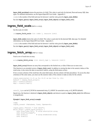 Ingres II
ingres_ﬁeld_precision() returns the precision of a ﬁeld. This value is used only for decimal, ﬂoat and money SQL data
types. For detailed information, see the Ingres/OpenAPI User Guide - Appendix C.
index is the number of the ﬁeld and must be between 1 and the value given by ingres_num_ﬁelds().
See also ingres_query(), ingres_fetch_array(), ingres_fetch_object() and ingres_fetch_row().
ingres_ﬁeld_scale(PHP 4 >= 4.0.2)
Get the scale of a ﬁeld.
intingres_field_scale (int index [, resource link])
ingres_ﬁeld_scale() returns the scale of a ﬁeld. This value is used only for the decimal SQL data type. For detailed
information, see the Ingres/OpenAPI User Guide - Appendix C.
index is the number of the ﬁeld and must be between 1 and the value given by ingres_num_ﬁelds().
See also ingres_query(), ingres_fetch_array(), ingres_fetch_object() and ingres_fetch_row().
ingres_fetch_array(PHP 4 >= 4.0.2)
Fetch a row of result into an array.
arrayingres_fetch_array ([int result_type [, resource link]])
ingres_fetch_array() Returns an array that corresponds to the fetched row, or false if there are no more rows.
This function is an extended version of ingres_fetch_row(). In addition to storing the data in the numeric indices of the
result array, it also stores the data in associative indices, using the ﬁeld names as keys.
If two or more columns of the result have the same ﬁeld names, the last column will take precedence. To access the other
column(s) of the same name, you must use the numeric index of the column or make an alias for the column.
ingres_query(select t1.f1 as foo t2.f1 as bar from t1, t2);
$result = ingres_fetch_array();
$foo = $result["foo"];
$bar = $result["bar"];
result_type can be II_NUM for enumerated array, II_ASSOC for associative array, or II_BOTH (default).
Speed-wise, the function is identical to ingres_fetch_object(), and almost as quick as ingres_fetch_row() (the difference
is insigniﬁcant).
Ejemplo 1. ingres_fetch_array() example
<?php
ingres_connect ($database, $user, $password);
ingres_query ("select * from table");
while ($row = ingres_fetch_array()) {
echo $row["user_id"]; # using associative array
echo $row["fullname"];
echo $row[1]; # using enumerated array
echo $row[2];
479
 