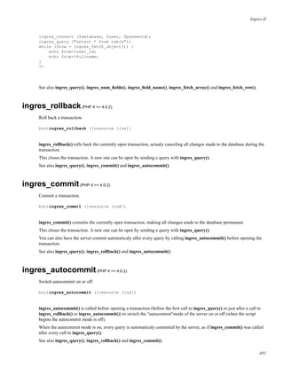 Ingres II
ingres_connect ($database, $user, $password);
ingres_query ("select * from table");
while ($row = ingres_fetch_object()) {
echo $row->user_id;
echo $row->fullname;
}
?>
See also ingres_query(), ingres_num_ﬁelds(), ingres_ﬁeld_name(), ingres_fetch_array() and ingres_fetch_row().
ingres_rollback(PHP 4 >= 4.0.2)
Roll back a transaction.
boolingres_rollback ([resource link])
ingres_rollback() rolls back the currently open transaction, actualy canceling all changes made to the database during the
transaction.
This closes the transaction. A new one can be open by sending a query with ingres_query().
See also ingres_query(), ingres_commit() and ingres_autocommit().
ingres_commit(PHP 4 >= 4.0.2)
Commit a transaction.
boolingres_commit ([resource link])
ingres_commit() commits the currently open transaction, making all changes made to the database permanent.
This closes the transaction. A new one can be open by sending a query with ingres_query().
You can also have the server commit automaticaly after every query by calling ingres_autocommit() before opening the
transaction.
See also ingres_query(), ingres_rollback() and ingres_autocommit().
ingres_autocommit(PHP 4 >= 4.0.2)
Switch autocommit on or off.
boolingres_autocommit ([resource link])
ingres_autocommit() is called before opening a transaction (before the ﬁrst call to ingres_query() or just after a call to
ingres_rollback() or ingres_autocommit()) to switch the "autocommit"mode of the server on or off (when the script
begins the autocommit mode is off).
When the autocommit mode is on, every query is automaticaly commited by the server, as if ingres_commit() was called
after every call to ingres_query().
See also ingres_query(), ingres_rollback() and ingres_commit().
481
 