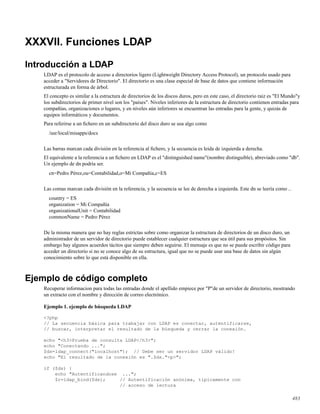 XXXVII. Funciones LDAP
Introducción a LDAP
LDAP es el protocolo de acceso a directorios ligero (Lightweight Directory Access Protocol), un protocolo usado para
acceder a "Servidores de Directorio". El directorio es una clase especial de base de datos que contiene información
estructurada en forma de árbol.
El concepto es similar a la estructura de directorios de los discos duros, pero en este caso, el directorio raiz es "El Mundo"y
los subdirectorios de primer nivel son los "países". Niveles inferiores de la estructura de directorio contienen entradas para
compañías, organizaciones o lugares, y en niveles aún inferiores se encuentran las entradas para la gente, y quizás de
equipos informáticos y documentos.
Para referirse a un ﬁchero en un subdirectorio del disco duro se usa algo como
/usr/local/misapps/docs
Las barras marcan cada división en la referencia al ﬁchero, y la secuencia es leida de izquierda a derecha.
El equivalente a la referencia a un ﬁchero en LDAP es el "distinguished name"(nombre distinguible), abreviado como "db".
Un ejemplo de dn podría ser.
cn=Pedro Pérez,ou=Contabilidad,o=Mi Compañía,c=ES
Las comas marcan cada división en la referencia, y la secuencia se lee de derecha a izquierda. Este dn se leería como ..
country = ES
organization = Mi Compañía
organizationalUnit = Contabilidad
commonName = Pedro Pérez
De la misma manera que no hay reglas estrictas sobre como organizar la estructura de directorios de un disco duro, un
administrador de un servidor de directorio puede establecer cualquier estructura que sea útil para sus propósitos. Sin
embargo hay algunos acuerdos tácitos que siempre deben seguirse. El mensaje es que no se puede escribir código para
acceder un directorio si no se conoce algo de su estructura, igual que no se puede usar una base de datos sin algún
conocimiento sobre lo que está disponible en ella.
Ejemplo de código completo
Recuperar informacion para todas las entradas donde el apellido empiece por "P"de un servidor de directorio, mostrando
un extracto con el nombre y dirección de correo electrónico.
Ejemplo 1. ejemplo de búsqueda LDAP
<?php
// La secuencia básica para trabajar con LDAP es conectar, autentificarse,
// buscar, interpretar el resultado de la búsqueda y cerrar la conexión.
echo "<h3>Prueba de consulta LDAP</h3>";
echo "Conectando ...";
$ds=ldap_connect("localhost"); // Debe ser un servidor LDAP válido!
echo "El resultado de la conexión es ".$ds."<p>";
if ($ds) {
echo "Autentificandose ...";
$r=ldap_bind($ds); // Autentificación anónima, típicamente con
// acceso de lectura
483
 