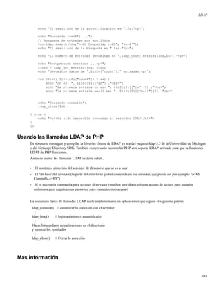 LDAP
echo "El resultado de la autentificación es ".$r."<p>";
echo "Buscando (sn=P*) ...";
// Busqueda de entradas por apellidos
$sr=ldap_search($ds,"o=Mi Compañia, c=ES", "sn=P*");
echo "El resultado de la búsqueda es ".$sr."<p>";
echo "El número de entradas devueltas es ".ldap_count_entries($ds,$sr)."<p>";
echo "Recuperando entradas ...<p>";
$info = ldap_get_entries($ds, $sr);
echo "Devueltos datos de ".$info["count"]." entradas:<p>";
for ($i=0; $i<$info["count"]; $i++) {
echo "dn es: ". $info[$i]["dn"] ."<br>";
echo "La primera entrada cn es: ". $info[$i]["cn"][0] ."<br>";
echo "La primera entrada email es: ". $info[$i]["mail"][0] ."<p>";
}
echo "Cerrando conexión";
ldap_close($ds);
} else {
echo "<h4>Ha sido imposible conectar al servidor LDAP</h4>";
}
?>
Usando las llamadas LDAP de PHP
Es necesario conseguir y compilar la librerías cliente de LDAP ya sea del paquete ldap-3.3 de la Universidad de Michigan
o del Netscape Directory SDK. También es necesario recompilar PHP con soporte LDAP activado para que la funciones
LDAP de PHP funcionen.
Antes de usarse las llamadas LDAP se debe saber ..
• El nombre o dirección del servidor de directorio que se va a usar
• El "dn base"del servidor (la parte del directorio global contenida en ese servidor, que puede ser por ejemplo "o=Mi
Compañia,c=ES")
• Si es necesaria contraseña para acceder al servidor (muchos servidores ofrecen acceso de lectura para usuarios
anónimos pero requieren un password para cualquier otro acceso)
La secuencia típica de llamadas LDAP suele implementarse en aplicaciones que siguen el siguiente patrón:
ldap_connect() // establecer la conexión con el servidor
|
ldap_bind() // login anónimo o autentiﬁcado
|
Hacer búsquedas o actualizaciones en el directorio
y mostrar los resultados
|
ldap_close() // Cerrar la conexión
Más información
484
 