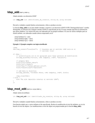 LDAP
ldap_add(PHP 3, PHP 4 )
Añade entradas a un directorio LDAP
int ldap_add (int identificador_de_conexion, string dn, array entrada)
Devuelve verdadero cuando ﬁnaliza correctamente y falso se produce un error.
La función ldap_add() se usa para añadir entradas o registros a un directorio LDAP. El DN ("distinguished name", nombre
distinguible, la referencia de cualquier entrada LDAP) es especiﬁcado por dn. El array entrada especiﬁca la información
que quiere añadirse. Los valores del array son indexados por sus propios atributos. En caso de valores múltiples para un
mismo atributo, son indexados usando enteros empezando con 0.
entry["atributo1"] = valor
entry["atributo2"][0] = valor1
entry["atributo2"][1] = valor2
Ejemplo 1. Ejemplo completo con login atentiﬁcado
<?php
$ds=ldap_connect("localhost"); // Asumimos que el servidor LDAP está en el
// servidor local
if ($ds) {
// autentificarse con el dn apropiado para tener permisos de modificación
$r=ldap_bind($ds,"cn=root, o=Mi Compañia, c=ES", "secreto");
// prepare data
$info["cn"]="Pedro Pérez";
$info["sn"]="Pedro";
$info["mail"]="pedro.p@algun.sitio";
$info["objectclass"]="persona";
// add data to directory
$r=ldap_add($ds, "cn=Pedro Pérez, o=Mi Compañia, c=ES", $info);
ldap_close($ds);
} else {
echo "Ha sido imposible conectar al servidor LDAP";
}
?>
ldap_mod_add(PHP 3>= 3.0.8, PHP 4 )
Añade valores de atributos
int ldap_mod_add (int identificador_de_conexion, string dn, array entrada)
Devuelve verdadero cuando ﬁnaliza correctamente y falso se produce un error.
Esta función añadir uno o varios atributos al dn especiﬁcado. Realiza la modiﬁcación al nivel de atributos, en vez de
hacerlo al nivel de objetos. Las modiﬁcaciones a nivel de objeto son propocionadas por la función ldap_add().
487
 