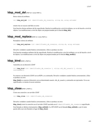 LDAP
ldap_mod_del(PHP 3>= 3.0.8, PHP 4 )
Borra valores de atributos
int ldap_mod_del (int identificador_de_conexion, string dn, array entrada)
returns true on success and false on error.
Esta función elimina atributos del dn especiﬁcado. Realiza la modiﬁcación a nivel de atributos, en vez de hacerlo a nivel de
objetos. Las modiﬁcaciones a nivel de objeto son proporcionadas por la función ldap_del().
ldap_mod_replace(PHP 3>= 3.0.8, PHP 4 )
Reemplaza valores de atributos
int ldap_mod_replace (int identificador_de_conexion, string dn, array entrada)
Devuelve verdadero cuando ﬁnaliza correctamente y falso se produce un error.
Esta función reemplaza atributos del dn especiﬁcado. Realiza la modiﬁcación a nivel de atributos, en vez de hacerlo a nivel
de objetos. Las modiﬁcaciones a nivel de objeto son proporcionadas por la función ldap_modify().
ldap_bind(PHP 3, PHP 4 )
Autentiﬁca en un directorio LDAP
int ldap_bind (int identificador_de_conexion [, string rdn_del_usuario [, string
contraseña]])
Se conecta a un directorio LDAP con un RDN y su contraseña. Devuelve verdadero cuando ﬁnaliza correctamente y falso
se produce un error.
ldap_bind() se conecta al directorio con un determinado usuario. rdn_de_usuario y contraseña son opcionales. Si no son
especiﬁcados, se intenta el acceso anónimo.
ldap_close(PHP 3, PHP 4 )
Cierra una conexión a un servidor LDAP
int ldap_close (int identificador_de_conexion)
Devuelve verdadero cuando ﬁnaliza correctamente y falso se produce un error.
ldap_close() cierra la conexión con el servidor LDAP asociada con el identificador_de_conexion especiﬁcado.
Esta llamada es idéntica internamente a ldap_unbind(). La API LDAP usa la llamada ldap_unbind(), y por lo tanto
quizás deba usar esta llamada en lugar de ldap_close().
488
 