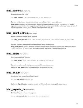 LDAP
ldap_connect(PHP 3, PHP 4 )
Conecta con un servidor LDAP
int ldap_connect ([string nombre_host [, int puerto]])
Devuelve un identiﬁcador de conexión positivo en caso de éxito, ó falso si ocurre algún error.
ldap_connect() establece una conexión con el servidor LDAP especiﬁcado en nombre_host y puerto. Ambos
argumentos son opcionales. Si no se especiﬁcan, el identiﬁcador de la conexión LDAP actualmente abierta es devuelto. Si
sólo es especiﬁcado nombre_host el puerto tomado por defecto es el 389.
ldap_count_entries(PHP 3, PHP 4 )
Cuenta el número de entradas de una búsqueda
int ldap_count_entries (int identificador_de_conexion, int identificador_de_resultado)
Devuelve el número de entradas del resultado o falso si ha ocurrido algún error.
ldap_count_entries() devuelce el número de entradas almacenadas en el resultado de operaciones de búsqueda previas.
identificador_de_resultado identiﬁca el resultado ldap interno al que hacemos referencia.
ldap_delete(PHP 3, PHP 4 )
Borra una entrada de un directorio
int ldap_delete (int identificador_de_conexion, string dn)
Devuelve verdadero cuando ﬁnaliza correctamente y falso se produce un error.
La función ldap_delete() borra la entrada particular dn del directorio LDAP.
ldap_dn2ufn(PHP 3, PHP 4 )
Convierte un dn al formato User Friendly Naming
string ldap_dn2ufn (string dn)
La función ldap_dn2ufn() es usada para convertir un DN en un formato más amigable para el usuario.
ldap_explode_dn(PHP 3, PHP 4 )
Divide un DN en las partes que le componen
array ldap_explode_dn (string dn, int con_atributos)
489
 