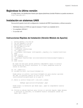 Capítulo 2. Instalación
Bajándose la última versión
El código fuente y las distribuciones binarias para algunas plataformas (incluído Windows) se pueden encontrar en
http://www.php.net/.
Instalación en sistemas UNIX
Esta sección le guiará a través de la conﬁguración e instalación del PHP. Conocimientos y software necesarios:
• Habilidades básicas en UNIX (ser capaz de manejar el "make"y un compilador de C)
• Un compilador ANSI de C
• Un servidor web
Instrucciones Rápidas de Instalación (Versión Módulo de Apache)
1. gunzip apache_1.3.x.tar.gz
2. tar xvf apache_1.3.x.tar
3. gunzip php-3.0.x.tar.gz
4. tar xvf php-3.0.x.tar
5. cd apache_1.3.x
6. ./configure -prefix=/www
7. cd ../php-3.0.x
8. ./configure -with-mysql -with-apache=../apache_1.3.x -enable-track-vars
9. make
10. make install
11. cd ../apache_1.3.x
12. ./configure -prefix=/www -activate-module=src/modules/php3/libphp3.a
13. make
14. make install
En lugar de este paso quizás prefiera simplemente copiar el binario
httpd encima del binario existente. Si lo hace, asegúrese antes de
cerrar su servidor.
15. cd ../php-3.0.x
16. cp php3.ini-dist /usr/local/lib/php3.ini
Puede editar el archivo /usr/local/lib/php3.ini para ajustar opciones
del PHP. Si prefiere tenerlo en otro sitio, utilice
-with-config-file-path=/path en el paso 8.
17. Edite su archivo httpd.conf o srm.conf y añada:
AddType application/x-httpd-php3 .php3
Puede elegir la extensión que desee aquí. .php3 es simplemente nuestra
sugerencia.
18. Utilice su método habitual para iniciar el servidor Apache (debe detener
y reiniciar el servidor, no solamente hacerlo recargarse usando una
señal HUP o USR1.)
49
 