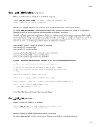 LDAP
ldap_get_attributes(PHP 3, PHP 4 )
Obtiene los atributos de una entrada de un resultado de búsqueda
array ldap_get_attributes (int identificador_de_conexion, int
identificador_de_entrada_de_resultado)
Devuelve una completa información de la entrada en un array multidimensional o falso en caso de error.
La función ldap_get_attributes() es usada para simpliﬁcar el leer atributos y valores de una entrada de un resultado de
búsqueda. El valor de retorno es un array multidimensional de atributos y sus valores.
Teniendo localizado una entrada especíﬁca en el directorio se puede conseguir la información que contiene dicha entrada
usando esta llamada. Puede usar esta función para aplicaciones que naveguen por las entradas del directorio y/o cuando no
se conoce la estructura de las entradas del directorio. En otras aplicaciones se busca un atributo especíﬁco, como la
dirección de email o los apellidos y no importa el resto de información contenida..
valor_devuelto["count"] = número de atributos en la entrada
valor_devuelto[0] = primer atributo
valor_devuelto[n] = enésimo atributo
valor_devuelto["atributo"]["count"] = número de vaslores del atributo
valor_devuelto["atributo"][0] = primer valor del atributo
valor_devuelto["atributo"][i] = iésimo valor del atributo
Ejemplo 1. Mostrar la lista de atributos contenida en una entrada especíﬁca de un directorio
// $ds es un identificador de conexión al directorio
// $sr es un resultado de búsqueda válido de una llamada
// anterior a una de las funciones de búsqueda en directorios
// ldap.
$entrada = ldap_first_entry($ds, $sr);
$atributos = ldap_get_attributes($ds, $entrada);
echo $atributos["count"]." atributos contenidos en esta entrada:<p>";
for ($i=0; $i<$atributos["count"]; $i++)
echo $atributos[$i]."<br>";
Ver también ldap_ﬁrst_attribute() y ldap_next_attribute()
ldap_get_dn(PHP 3, PHP 4 )
Obtiene el DN de una entrada de un resultado
string ldap_get_dn (int indentificador_de_conexion, int
indentificador_de_entrada_de_resultado)
Devuelve el DN de la entrada del resultado o falso en caso de error.
La función ldap_get_dn() se utiliza para obtener el DN de una entrada de un resultado de búsqueda.
491
 