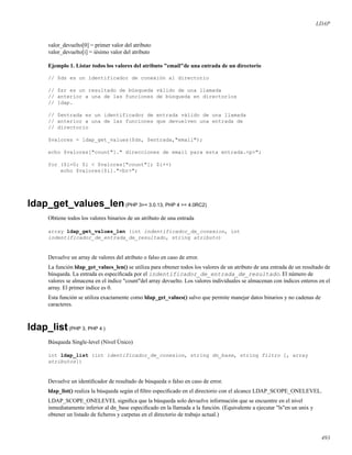 LDAP
valor_devuelto[0] = primer valor del atributo
valor_devuelto[i] = iésimo valor del atributo
Ejemplo 1. Listar todos los valores del atributo "email"de una entrada de un directorio
// $ds es un identificador de conexión al directorio
// $sr es un resultado de búsqueda válido de una llamada
// anterior a una de las funciones de búsqueda en directorios
// ldap.
// $entrada es un identificador de entrada válido de una llamada
// anterior a una de las funciones que devuelven una entrada de
// directorio
$valores = ldap_get_values($ds, $entrada,"email");
echo $valores["count"]." direcciones de email para esta entrada.<p>";
for ($i=0; $i < $valores["count"]; $i++)
echo $valores[$i]."<br>";
ldap_get_values_len(PHP 3>= 3.0.13, PHP 4 >= 4.0RC2)
Obtiene todos los valores binarios de un atributo de una entrada
array ldap_get_values_len (int indentificador_de_conexion, int
indentificador_de_entrada_de_resultado, string atributo)
Devuelve un array de valores del atributo o falso en caso de error.
La función ldap_get_values_len() se utiliza para obtener todos los valores de un atributo de una entrada de un resultado de
búsqueda. La entrada es especiﬁcada por el indentificador_de_entrada_de_resultado. El número de
valores se almacena en el índice "count"del array devuelto. Los valores individuales se almacenan con índices enteros en el
array. El primer índice es 0.
Esta función se utiliza exactamente como ldap_get_values() salvo que permite manejar datos binarios y no cadenas de
caracteres.
ldap_list(PHP 3, PHP 4 )
Búsqueda Single-level (Nivel Único)
int ldap_list (int identificador_de_conexion, string dn_base, string filtro [, array
atributos])
Devuelve un identiﬁcador de resultado de búsqueda o falso en caso de error.
ldap_list() realiza la búsqueda según el ﬁltro especiﬁcado en el directorio con el alcance LDAP_SCOPE_ONELEVEL.
LDAP_SCOPE_ONELEVEL signiﬁca que la búsqueda solo devuelve información que se encuentre en el nivel
inmediatamente inferior al dn_base especiﬁcado en la llamada a la función. (Equivalente a ejecutar "ls"en un unix y
obtener un listado de ﬁcheros y carpetas en el directorio de trabajo actual.)
493
 