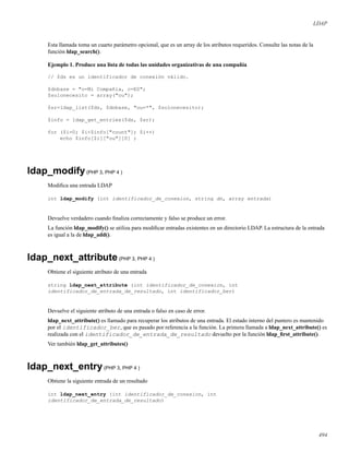 LDAP
Esta llamada toma un cuarto parámetro opcional, que es un array de los atributos requeridos. Consulte las notas de la
función ldap_search().
Ejemplo 1. Produce una lista de todas las unidades organizativas de una compañía
// $ds es un identificador de conexión válido.
$dnbase = "o=Mi Compañía, c=ES";
$solonecesito = array("ou");
$sr=ldap_list($ds, $dnbase, "ou=*", $solonecesito);
$info = ldap_get_entries($ds, $sr);
for ($i=0; $i<$info["count"]; $i++)
echo $info[$i]["ou"][0] ;
ldap_modify(PHP 3, PHP 4 )
Modiﬁca una entrada LDAP
int ldap_modify (int identificador_de_conexion, string dn, array entrada)
Devuelve verdadero cuando ﬁnaliza correctamente y falso se produce un error.
La función ldap_modify() se utiliza para modiﬁcar entradas existentes en un directorio LDAP. La estructura de la entrada
es igual a la de ldap_add().
ldap_next_attribute(PHP 3, PHP 4 )
Obtiene el siguiente atributo de una entrada
string ldap_next_attribute (int identificador_de_conexion, int
identificador_de_entrada_de_resultado, int identificador_ber)
Devuelve el siguiente atributo de una entrada o falso en caso de error.
ldap_next_attribute() es llamado para recuperar los atributos de una entrada. El estado interno del puntero es mantenido
por el identificador_ber, que es pasado por referencia a la función. La primera llamada a ldap_next_attribute() es
realizada con el identificador_de_entrada_de_resultado devuelto por la función ldap_ﬁrst_attribute().
Ver también ldap_get_attributes()
ldap_next_entry(PHP 3, PHP 4 )
Obtiene la siguiente entrada de un resultado
int ldap_next_entry (int identificador_de_conexion, int
identificador_de_entrada_de_resultado)
494
 