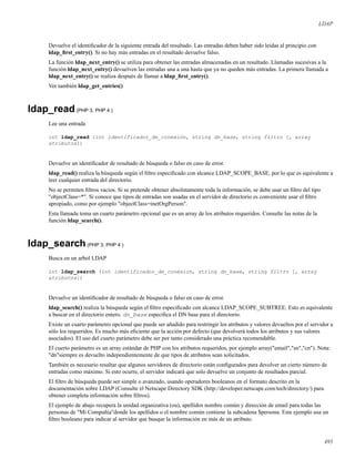 LDAP
Devuelve el identiﬁcador de la siguiente entrada del resultado. Las entradas deben haber sido leidas al principio con
ldap_ﬁrst_entry(). Si no hay más entradas en el resultado devuelve falso.
La función ldap_next_entry() se utiliza para obtener las entradas almacenadas en un resultado. Llamadas sucesivas a la
función ldap_next_entry() devuelven las entradas una a una hasta que ya no queden más entradas. La primera llamada a
ldap_next_entry() se realiza después de llamar a ldap_ﬁrst_entry().
Ver también ldap_get_entries()
ldap_read(PHP 3, PHP 4 )
Lee una entrada
int ldap_read (int identificador_de_conexión, string dn_base, string filtro [, array
atributos])
Devuelve un identiﬁcador de resultado de búsqueda o falso en caso de error.
ldap_read() realiza la búsqueda según el ﬁltro especiﬁcado con alcance LDAP_SCOPE_BASE, por lo que es equivalente a
leer cualquier entrada del directorio.
No se permiten ﬁltros vacios. Si se pretende obtener absolutamente toda la información, se debe usar un ﬁltro del tipo
"objectClass=*". Si conoce que tipos de entradas son usadas en el servidor de directorio es conveniente usar el ﬁltro
apropiado, como por ejemplo "objectClass=inetOrgPerson".
Esta llamada toma un cuarto parámetro opcional que es un array de los atributos requeridos. Consulte las notas de la
función ldap_search().
ldap_search(PHP 3, PHP 4 )
Busca en un arbol LDAP
int ldap_search (int identificador_de_conexion, string dn_base, string filtro [, array
atributos])
Devuelve un identiﬁcador de resultado de búsqueda o falso en caso de error.
ldap_search() realiza la búsqueda según el ﬁltro especiﬁcado con alcance LDAP_SCOPE_SUBTREE. Esto es equivalente
a buscar en el directorio entero. dn_base especiﬁca el DN base para el directorio.
Existe un cuarto parámetro opcional que puede ser añadido para restringir los atributos y valores devueltos por el servidor a
sólo los requeridos. Es mucho más eﬁciente que la acción por defecto (que devolverá todos los atributos y sus valores
asociados). El uso del cuarto parámetro debe ser por tanto considerado una práctica recomendable.
El cuerto parámetro es un array estándar de PHP con los atributos requeridos, por ejemplo array("email","sn","cn"). Nota:
"dn"siempre es devuelto independientemente de que tipos de atributos sean solicitados.
También es necesario resaltar que algunos servidores de directorio están conﬁgurados para devolver un cierto número de
entradas como máximo. Si esto ocurre, el servidor indicará que solo devuelve un conjunto de resultados parcial.
El ﬁltro de búsqueda puede ser simple o avanzado, usando operadores booleanos en el formato descrito en la
documentación sobre LDAP (Consulte el Netscape Directory SDK (http://developer.netscape.com/tech/directory/) para
obtener completa información sobre ﬁltros).
El ejemplo de abajo recupera la unidad organizativa (ou), apellidos nombre común y dirección de email para todas las
personas de "Mi Compañía"donde los apellidos o el nombre común contiene la subcadena $persona. Este ejemplo usa un
ﬁltro booleano para indicar al servidor que busque la información en más de un atributo.
495
 
