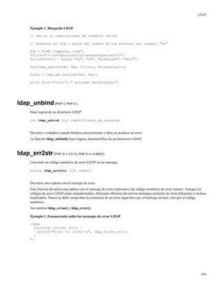 LDAP
Ejemplo 1. Búsqueda LDAP
// $ds es un identificador de conexión válido
// $persona es todo o parte del nombre de una persona, por ejemplo "Pe"
$dn = "o=Mi Compañía, c=ES";
$filtro="(|(sn=$persona*)(givenname=$persona*))";
$solonecesito = array( "ou", "sn", "givenname", "mail");
$sr=ldap_search($ds, $dn, $filtro, $solonecesito);
$info = ldap_get_entries($ds, $sr);
print $info["count"]." entradas devueltas<p>";
ldap_unbind(PHP 3, PHP 4 )
Hace logout de un directorio LDAP
int ldap_unbind (int identificador_de_conexion)
Devuelve verdadero cuando ﬁnaliza correctamente y falso se produce un error.
La función ldap_unbind() hace logout, desautentiﬁca de un directorio LDAP.
ldap_err2str(PHP 3>= 3.0.13, PHP 4 >= 4.0RC2)
Convierte un código numérico de error LDAP en un mensaje.
string ldap_err2str (int numerr)
Devuelve una cadena con el mensaje de error.
Esta función devuelve una cadena con el mensaje de error explicativo del código numérico de error numerr. Aunque los
códigos de error LDAP están estandarizados, diferentes librerías devuelven mensajes textuales de error diferentes o incluso
localizados. Nunca se debe comprobar la existencia de un error especíﬁco por el mensaje textual, sino por el código
numérico.
Var también ldap_errno() y ldap_error().
Ejemplo 1. Enumerando todos los mensajes de error LDAP
<?php
for($i=0; $i<100; $i++) {
printf("Error $i: %s<br>n", ldap_str2err($i));
}
?>
496
 