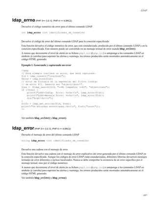 LDAP
ldap_errno(PHP 3>= 3.0.12, PHP 4 >= 4.0RC2)
Devuelve el código numérico de error para el último comando LDAP.
int ldap_errno (int identificador_de_conexión)
Devuelve el código de error del último comando LDAP para la conexión especiﬁcada.
Esta función devuelve el código numérico de error, que está estandarizado, producido por el último comando LDAP y en la
conexión especiﬁcada. Este número puede ser convertido en un mensaje textual de error usando ldap_err2str().
A menos que decremente el nivel de alerta en su ﬁchero php3.ini (ó php.ini) o anteponga a los comandos LDAP en
símbolo @ (arroba) para suprimir las alertas y warnings, los errores producidos serán mostrados automáticamente en el
código HTML generado.
Ejemplo 1. Generando y capturando un error
<?php
// Este ejemplo contiene un error, que será capturado.
$ld = ldap_connect("localhost");
$bind = ldap_bind($ld);
// error de sintaxis en la expresión del filtro (codigo
// de error 87). Debería ser "objectclass=*".
$res = @ldap_search($ld, "o=Mi Compañía, c=ES", "objectclass");
if (!$res) {
printf("LDAP-Código Error: %s<br>n", ldap_errno($ld));
printf("LDAP-Mensaje Error: %s<br>n", ldap_error($ld));
die("Argh!<br>n");
}
$info = ldap_get_entries($ld, $res);
printf("%d entradas encontradas.<br>n", $info["count"]);
?>
Ver también ldap_err2str() y ldap_error().
ldap_error(PHP 3>= 3.0.12, PHP 4 >= 4.0RC2)
Devuelte el mensaje de error del último comando LDAP
string ldap_error (int identificador_de_conexión)
Devuelve una cadena con el mensaje de error.
Esta función devuelve una cadena con el mensaje de error explicativo del error generado por el último comando LDAP en
la conexión especiﬁcada. Aunque los códigos de error LDAP están estandarizados, diferentes librerías devuelven mensajes
textuales de error diferentes o incluso localizados. Nunca se debe comprobar la existencia de un error especíﬁco por el
mensaje textual, sino por el código numérico.
A menos que decremente el nivel de alerta en su ﬁchero php3.ini (ó php.ini) o anteponga a los comandos LDAP en
símbolo @ (arroba) para suprimir las alertas y warnings, los errores producidos serán mostrados automáticamente en el
código HTML generado.
Ver también ldap_err2str() y ldap_errno().
497
 