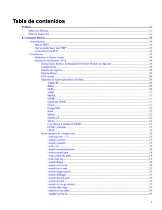 Tabla de contenidos
Prefacio..................................................................................................................................................................................41
Sobre este Manual.........................................................................................................................................................41
Sobre la traducción .......................................................................................................................................................41
I. Conceptos Básicos .............................................................................................................................................................43
1. Introducción..............................................................................................................................................................43
Qué es PHP?........................................................................................................................................................45
Qué se puede hacer con PHP?.............................................................................................................................45
Corta historia de PHP..........................................................................................................................................45
2. Instalación.................................................................................................................................................................47
Bajándose la última versión ................................................................................................................................49
Instalación en sistemas UNIX.............................................................................................................................49
Instrucciones Rápidas de Instalación (Versión Módulo de Apache) .........................................................49
Conﬁguración ............................................................................................................................................49
Módulo del Apache....................................................................................................................................50
Módulo fhttpd............................................................................................................................................50
CGI version................................................................................................................................................50
Opciones de soporte para Base de Datos...................................................................................................50
Adabas D..........................................................................................................................................50
dBase................................................................................................................................................50
ﬁlePro...............................................................................................................................................50
mSQL...............................................................................................................................................51
MySQL.............................................................................................................................................51
iODBC .............................................................................................................................................51
OpenLink ODBC .............................................................................................................................51
Oracle...............................................................................................................................................51
PostgreSQL ......................................................................................................................................52
Solid .................................................................................................................................................52
Sybase ..............................................................................................................................................52
Sybase-CT........................................................................................................................................52
Velocis..............................................................................................................................................52
Una librería a medida de ODBC......................................................................................................52
ODBC Uniﬁcado..............................................................................................................................53
LDAP ...............................................................................................................................................53
Otras opciones de conﬁguración................................................................................................................53
–with-mcrypt=DIR ..........................................................................................................................53
–enable-sysvsem ..............................................................................................................................53
–enable-sysvshm ..............................................................................................................................53
–with-xml.........................................................................................................................................53
–enable-maintainer-mode.................................................................................................................54
–with-system-regex..........................................................................................................................54
–with-conﬁg-ﬁle-path.......................................................................................................................54
–with-exec-dir ..................................................................................................................................54
–enable-debug ..................................................................................................................................54
–enable-safe-mode ...........................................................................................................................54
–enable-track-vars............................................................................................................................55
–enable-magic-quotes ......................................................................................................................55
–enable-debugger .............................................................................................................................55
–enable-discard-path ........................................................................................................................55
–enable-bcmath ................................................................................................................................55
–enable-force-cgi-redirect................................................................................................................55
–disable-short-tags ...........................................................................................................................56
–enable-url-includes.........................................................................................................................56
–disable-syntax-hl ............................................................................................................................56
5
 