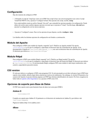 Capítulo 2. Instalación
Conﬁguración
Hay dos maneras de conﬁgurar el PHP.
• Utilizando el script de "setup"que viene con el PHP. Este script le hace una serie de preguntas (casi como el script
"install"del PHP/FI 2.0) y ejecuta el "conﬁgure"al ﬁnal. Para ejecutar este script, escriba ./setup.
Este script también creará un archivo llamado "do-conf", que contendrá las opciones pasadas a la conﬁguración. Puede
editar este archivo para cambiar algunas opciones sin tener que re-ejecutar el "setup". Escriba luego ./do-conf para
ejecutar la conﬁguración con las nuevas opciones.
• Ejecutar el "conﬁgure"a mano. Para ver las opciones de que dispone, escriba ./conﬁgure –help.
Los detalles sobre las distintas opciones de conﬁguración son listados a continuación.
Módulo del Apache
Para conﬁgurar el PHP como módulo de Apache, responda "yes"a "Build as an Apache module?"(la opción
-with-apache=DIR es la que lo conﬁgura) y especiﬁque el directorio base de la distribución de Apache. Si ha
desempacado el Apache en /usr/local/www/apache_1.2.4, este será su directorio base de la distribución de Apache.
El directorio por defecto es /usr/local/etc/httpd.
Módulo fhttpd
Para conﬁgurar el PHP como módulo fhttpd, responda "yes"a "Build as an fhttpd module?"(la opción
-with-fhttpd=DIR es la que lo conﬁgura) y especiﬁque el directorio base del fuente del fhttpd. El directorio por defecto
es /usr/local/src/fhttpd. Si está ejecutando fhttpd, conﬁgurar PHP como módulo le dará mejor rendimiento, más
control y capacidad de ejecución remota.
CGI version
El valor por defecto es conﬁgurar el PHP como programa CGI. Si está ejecutando un servidor web para el que el PHP tiene
soporte como módulo, debería elegir dicha solución por motivos de rendimiento. Sin embargo, la versión CGI permite a los
usuarios del Apache el ejecutar distintas páginas con PHP bajo distintos identiﬁcadores de usuario. Por favor, asegúrese de
haber leído el capítulo sobre Seguridad si va a ejecutar el PHP como CGI.
Opciones de soporte para Base de Datos
El PHP tiene soporte nativo para bastantes bases de datos (así como para ODBC):
Adabas D
-with-adabas=DIR
Compila con soporte para Adabas D. El parámetro es el directorio de instalación de Adabas D y por defecto vale
/usr/local/adabasd.
Página de Adabas (http://www.adabas.com/)
dBase
-with-dbase
50
 