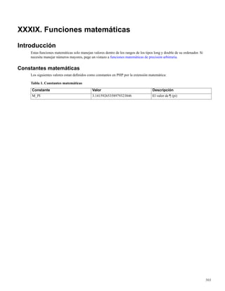 XXXIX. Funciones matemáticas
Introducción
Estas funciones matemáticas solo manejan valores dentro de los rangos de los tipos long y double de su ordenador. Si
necesita manejar números mayores, pege un vistazo a funciones matemáticas de precisión arbitraria.
Constantes matemáticas
Los siguientes valores estan deﬁnidos como constantes en PHP por la extensión matemática:
Tabla 1. Constantes matemáticas
Constante Valor Descripción
M_PI 3.14159265358979323846 El valor de ¶ (pi)
503
 