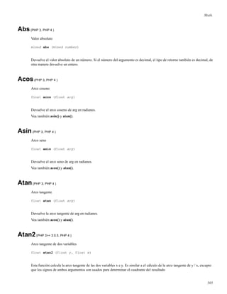 Math.
Abs(PHP 3, PHP 4 )
Valor absoluto
mixed abs (mixed number)
Devuelve el valor absoluto de un número. Si el número del argumento es decimal, el tipo de retorno también es decimal, de
otra manera devuelve un entero.
Acos(PHP 3, PHP 4 )
Arco coseno
float acos (float arg)
Devuelve el arco coseno de arg en radianes.
Vea también asin() y atan().
Asin(PHP 3, PHP 4 )
Arco seno
float asin (float arg)
Devuelve el arco seno de arg en radianes.
Vea también acos() y atan().
Atan(PHP 3, PHP 4 )
Arco tangente
float atan (float arg)
Devuelve la arco tangente de arg en radianes.
Vea también acos() y atan().
Atan2(PHP 3>= 3.0.5, PHP 4 )
Arco tangente de dos variables
float atan2 (float y, float x)
Esta función calcula la arco tangente de las dos variables x e y. Es similar a el cálculo de la arco tangente de y / x, excepto
que los signos de ambos argumentos son usados para determinar el cuadrante del resultado
505
 
