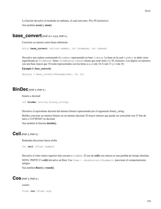 Math.
La función devuelve el resultado en radianes, el cual está entre -PI y PI (inclusive).
Vea también acos() y atan().
base_convert(PHP 3>= 3.0.6, PHP 4 )
Convierte un número entre bases arbitrarias
strin base_convert (string number, int frombase, int tobase)
Devuelve una cadena conteniendo el number representado en base tobase. La base en la cual number es dado viene
especiﬁcada en frombase. Tanto frombase y tobase tienen que estar entre 2 y 36, inclusive. Los dígitos en números
con una base mayor que 10 serán representados con las letras a-z, a vale 10, b vale 11 y z vale 36.
Ejemplo 1. base_convert()
$binary = base_convert($hexadecimal, 16, 2);
BinDec(PHP 3, PHP 4 )
binario a decimal
int bindec (string binary_string)
Devuelve el equivalente decimal del número binario representado por el argumento binary_string.
BinDec convierte un número binario en un número decimal. El mayor número que puede ser convertido son 31 bits de
unos o 2147483647 en decimal.
Vea también la función decbin() .
Ceil(PHP 3, PHP 4 )
Redondea fracciones hacia arriba
int ceil (float number)
Devuelve el valor entero superior más cercano a number. El uso de ceil() con enteros es una perdida de tiempo absoluta.
NOTA: PHP/FI 2’s ceil() devuelve un ﬂoat. Use: $new = (double)ceil($number); para tener el comportamiento
antiguo.
Vea también ﬂoor() y round().
Cos(PHP 3, PHP 4 )
coseno
float cos (float arg)
506
 