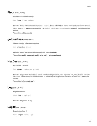 Math.
Floor(PHP 3, PHP 4 )
redondea fracciones hacia abajo
int floor (float number)
Devuelve el valor entero inferior más cercano a number. El uso de ﬂoor() con enteros es una perdida de tiempo absoluta.
NOTA: PHP/FI 2’s ﬂoor() devuelve un ﬂoat. Use: $new = (double)floor($number); para tener el comportamiento
antiguo.
Vea también ceil() y round().
getrandmax(PHP 3, PHP 4 )
Muestra el mayor valor aleatorio posible
int getrandmax (void)
Devuelve el valor máximo que puede devolver una llamada a rand().
Vea también rand(), srand() mt_rand(), mt_srand() y mt_getrandmax().
HexDec(PHP 3, PHP 4 )
hexadecimal a decimal
int hexdec (string hex_string)
Devuelve el equivalente decimal de el número hexadecimal representado por el argumento hex_string. HexDec convierte
una cadena hexadecimal en un número decimal. El número mayor que puede ser convertido es 7fffffff o 2147483647 en
decimal.
Vea también la función dechex() .
Log(PHP 3, PHP 4 )
Logaritmo natural
float log (float arg)
Devuelve el logaritmo de arg.
Log10(PHP 3, PHP 4 )
Logaritmo en base-10
float log10 (float arg)
508
 