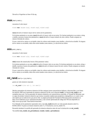 Math.
Devuelve el logaritmo en base-10 de arg.
max(PHP 3, PHP 4 )
encuentra el valor mayor
mixed max (mixed arg1, mixed arg2, mixed argn)
max() devuelve el número mayor de los valores de los parámetros.
Si el primer parámetro es un array, max() devuelve el mayor valor en ese array. Si el primer parámetro es un entero, string
o double, necesita al menos dos parámetros y max() devuelve el mayor número de estos valores. Puede comparar un
número ilimitado de valores.
Si uno o más de los valores es un double, todos los valores serán tratados como doubles, y devolverá un double. Si ninguno
de los valores es un double, todos ellos serán tratados como enteros, y se devolverá un entero.
min(PHP 3, PHP 4 )
encuentra el valor menor
mixed min (mixed arg1, mixed arg2, mixed argn)
min() returns the numerically lowest of the parameter values.
Si el primer parámetro es un array, min() devuelve el menor valor en ese array. Si el primer parámetro es un entero, string o
double, necesita al menos dos parámetros y min() devuelve el número menor de estos valores. Puede comparar un número
ilimitado de valores.
Si uno o más de los valores es un double, todos los valores serán tratados como doubles, y devolverá un double. Si ninguno
de los valores es un double, todos ellos serán tratados como enteros, y se devolverá un entero.
mt_rand(PHP 3>= 3.0.6, PHP 4 )
genera un valor aleatorio mejorado
int mt_rand ([int min [, int max]])
Muchos generadores de números aleatorios de libcs antiguas tienen características dudosas o desconocidas y son lentas.
Por defecto, PHP usa el generador de números aleatorios de libc con la función rand(). La función mt_rand() es un
reemplazo para esta. Usa un generador de números aleatorios con características conocidas, el Tornado de Mersenne, que
es capaz de producir números aleatorios que incluso se pueden emplear para propósitos criptográﬁcos y es cuatro veces
más rápido que la media de los que provee libc. La página principal del Tornado de Mersenne puede encontrarse en
http://www.math.keio.ac.jp/~matumoto/emt.html, y una versión optimizada del código del TM esta disponible en
http://www.scp.syr.edu/~marc/hawk/twister.html.
Si es llamada sin los parámetros opcionales min y max mt_rand() devuelve un valor pseudo-aleatorio entre 0 y
RAND_MAX. Si quiere un número aleatorio entre 5 y 15 (inclusive), use mt_rand(5,15).
Recuerde introducir la semilla del generador de números aleatorios antes de usar la instrucción con mt_srand().
Vea también mt_srand(), mt_getrandmax(), srand(), rand() y getrandmax().
509
 