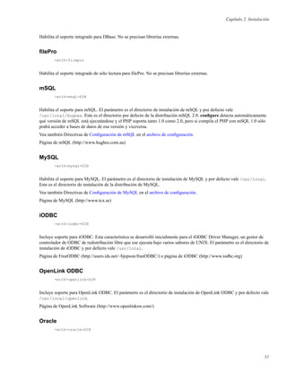 Capítulo 2. Instalación
Habilita el soporte integrado para DBase. No se precisan librerías externas.
ﬁlePro
-with-filepro
Habilita el soporte integrado de sólo lectura para ﬁlePro. No se precisan librerías externas.
mSQL
-with-msql=DIR
Habilita el soporte para mSQL. El parámetro es el directorio de instalación de mSQL y por defecto vale
/usr/local/Hughes. Este es el directorio por defecto de la distribución mSQL 2.0. conﬁgure detecta automáticamente
qué versión de mSQL está ejecutándose y el PHP soporta tanto 1.0 como 2.0, pero si compila el PHP con mSQL 1.0 sólo
podrá acceder a bases de datos de esa versión y viceversa.
Vea también Directivas de Conﬁguración de mSQL en el archivo de conﬁguración.
Página de mSQL (http://www.hughes.com.au)
MySQL
-with-mysql=DIR
Habilita el soporte para MySQL. El parámetro es el directorio de instalación de MySQL y por defecto vale /usr/local.
Este es el directorio de instalación de la distribución de MySQL.
Vea también Directivas de Conﬁguración de MySQL en el archivo de conﬁguración.
Página de MySQL (http://www.tcx.se)
iODBC
-with-iodbc=DIR
Incluye soporte para iODBC. Esta característica se desarrolló inicialmente para el iODBC Driver Manager, un gestor de
controlador de ODBC de redistribución libre que ese ejecuta bajo varios sabores de UNIX. El parámetro es el directorio de
instalación de iODBC y por defecto vale /usr/local.
Página de FreeODBC (http://users.ids.net/~bjepson/freeODBC/) o página de iODBC (http://www.iodbc.org)
OpenLink ODBC
-with-openlink=DIR
Incluye soporte para OpenLink ODBC. El parámetro es el directorio de instalación de OpenLink ODBC y por defecto vale
/usr/local/openlink.
Página de OpenLink Software (http://www.openlinksw.com/)
Oracle
-with-oracle=DIR
51
 