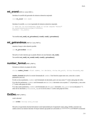 Math.
mt_srand(PHP 3>= 3.0.6, PHP 4 )
Introduce la semilla del generador de números aleatorios mejorado
void mt_srand (int seed)
Introduce la semilla seed en el generador de números aleatorios mejorado.
// seed son los microsegundos desde el último segundo "entero"
mt_srand((double)microtime()*1000000);
$randval = mt_rand();
Vea también mt_rand(), mt_getrandmax(), srand(), rand() y getrandmax().
mt_getrandmax(PHP 3>= 3.0.6, PHP 4 )
muestra el mayor valor aleatorio posible
int mt_getrandmax (void)
Devuelve el valor máximo que se puede obtener con una llamada a mt_rand().
Vea también mt_rand(), mt_srand() rand(), srand() y getrandmax().
number_format(PHP 3, PHP 4 )
formatea un número en grupos de miles
string number_format (float number, int decimals, string dec_point, string thousands_sep)
number_format() devuelve la versión formateada de number. Esta función acepta tanto uno, como dos o cuatro
parámetros (tres no):
Si sólo se da un parámetro, number será formateado sin decimales, pero con una coma (",") entre cada grupo de miles.
Si se dan dos parámetros, number será formateado con decimals decimales con un punto (".") al principio, y una coma
(",") entre cada grupo de miles.
Si se dan cuatro parámetros, number será formateado con decimals decimales, dec_point en vez del punto (".")
antes de los decimales y thousands_sep en vez de la coma (",") entre cada grupo de miles.
OctDec(PHP 3, PHP 4 )
octal a decimal
int octdec (string octal_string)
Devuelve el equivalente decimal del número octal representado por el argumento octal_string. OctDec convierte una
cadena octal en un número decimal. El mayor número que puede ser convertido es 17777777777 o 2147483647 en decimal.
510
 