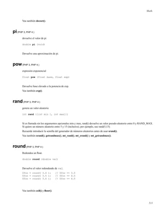Math.
Vea también decoct().
pi(PHP 3, PHP 4 )
devuelve el valor de pi
double pi (void)
Devuelve una aproximación de pi.
pow(PHP 3, PHP 4 )
expresión exponencial
float pow (float base, float exp)
Devuelve base elevado a la potencia de exp.
Vea también exp().
rand(PHP 3, PHP 4 )
genera un valor aleatorio
int rand ([int min [, int max]])
Si es llamada sin los argumentos opcionales min y max, rand() devuelve un valor pseudo-aleatorio entre 0 y RAND_MAX.
Si quiere un número aleatorio entre 5 y 15 (inclusive), por ejemplo, use rand(5,15).
Recuerde introducir la semilla del generador de números aleatorios antes de usar srand().
Vea también srand(), getrandmax(), mt_rand(), mt_srand() y mt_getrandmax().
round(PHP 3, PHP 4 )
Redondea un ﬂoat.
double round (double val)
Devuelve el valor redondeado de val.
$foo = round( 3.4 ); // $foo == 3.0
$foo = round( 3.5 ); // $foo == 4.0
$foo = round( 3.6 ); // $foo == 4.0
Vea también ceil() y ﬂoor().
511
 