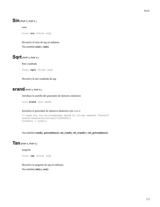Math.
Sin(PHP 3, PHP 4 )
seno
float sin (float arg)
Devuelve el seno de arg en radianes.
Vea también cos() y tan().
Sqrt(PHP 3, PHP 4 )
Raíz cuadrada
float sqrt (float arg)
Devuelve la raíz cuadrada de arg.
srand(PHP 3, PHP 4 )
introduce la semilla del generador de números aleatorios
void srand (int seed)
Inicializa el generador de números aleatorios con seed.
// seed son los microsegundos desde el último segundo "entero"
srand((double)microtime()*1000000);
$randval = rand();
Vea también rand(), getrandmax(), mt_rand(), mt_srand() y mt_getrandmax().
Tan(PHP 3, PHP 4 )
tangente
float tan (float arg)
Devuelve la tangente de arg en radianes.
Vea también sin() y cos().
512
 