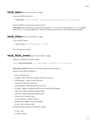 MCAL
mcal_open(PHP 3>= 3.0.13, PHP 4 >= 4.0b4)
Opens up an MCAL connection
int mcal_open (string calendar, string username, string password, string options)
Returns an MCAL stream on success, false on error.
mcal_open() opens up an MCAL connection to the speciﬁed calendar store. If the optional options is speciﬁed,
passes the options to that mailbox also. The streams internal event structure is also initialized upon connection.
mcal_close(PHP 3>= 3.0.13, PHP 4 >= 4.0b4)
Close an MCAL stream
int mcal_close (int mcal_stream, int flags)
Closes the given mcal stream.
mcal_fetch_event(PHP 3>= 3.0.13, PHP 4 >= 4.0b4)
Fetches an event from the calendar stream
object mcal_fetch_event (int mcal_stream, int event_id [, int options])
mcal_fetch_event() fetches an event from the calendar stream speciﬁed by id.
Returns an event object consisting of:
• int id - ID of that event.
• int public - TRUE if the event if public, FALSE if it is private.
• string category - Category string of the event.
• string title - Title string of the event.
• string description - Description string of the event.
• int alarm - number of minutes before the event to send an alarm/reminder.
• object start - Object containing a datetime entry.
• object end - Object containing a datetime entry.
• int recur_type - recurrence type
• int recur_interval - recurrence interval
• datetime recur_enddate - recurrence end date
• int recur_data - recurrence data
All datetime entries consist of an object that contains:
• int year - year
• int month - month
515
 
