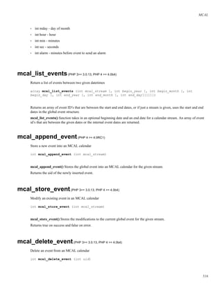 MCAL
• int mday - day of month
• int hour - hour
• int min - minutes
• int sec - seconds
• int alarm - minutes before event to send an alarm
mcal_list_events(PHP 3>= 3.0.13, PHP 4 >= 4.0b4)
Return a list of events between two given datetimes
array mcal_list_events (int mcal_stream [, int begin_year [, int begin_month [, int
begin_day [, int end_year [, int end_month [, int end_day]]]]]])
Returns an array of event ID’s that are between the start and end dates, or if just a stream is given, uses the start and end
dates in the global event structure.
mcal_list_events() function takes in an optional beginning date and an end date for a calendar stream. An array of event
id’s that are between the given dates or the internal event dates are returned.
mcal_append_event(PHP 4 >= 4.0RC1)
Store a new event into an MCAL calendar
int mcal_append_event (int mcal_stream)
mcal_append_event() Stores the global event into an MCAL calendar for the given stream.
Returns the uid of the newly inserted event.
mcal_store_event(PHP 3>= 3.0.13, PHP 4 >= 4.0b4)
Modify an existing event in an MCAL calendar
int mcal_store_event (int mcal_stream)
mcal_store_event() Stores the modiﬁcations to the current global event for the given stream.
Returns true on success and false on error.
mcal_delete_event(PHP 3>= 3.0.13, PHP 4 >= 4.0b4)
Delete an event from an MCAL calendar
int mcal_delete_event (int uid)
516
 