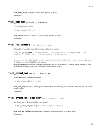 MCAL
mcal_delete_event() deletes the calendar event speciﬁed by the uid.
Returns true.
mcal_snooze(PHP 3>= 3.0.13, PHP 4 >= 4.0b4)
Turn off an alarm for an event
int mcal_snooze (int uid)
mcal_snooze() turns off an alarm for a calendar event speciﬁed by the uid.
Returns true.
mcal_list_alarms(PHP 3>= 3.0.13, PHP 4 >= 4.0b4)
Return a list of events that has an alarm triggered at the given datetime
array mcal_list_events (int mcal_stream [, int begin_year [, int begin_month [, int
begin_day [, int end_year [, int end_month [, int end_day]]]]]])
Returns an array of event ID’s that has an alarm going off between the start and end dates, or if just a stream is given, uses
the start and end dates in the global event structure.
mcal_list_events() function takes in an optional beginning date and an end date for a calendar stream. An array of event
id’s that are between the given dates or the internal event dates are returned.
mcal_event_init(PHP 3>= 3.0.13, PHP 4 >= 4.0b4)
Initializes a streams global event structure
int mcal_event_init (int stream)
mcal_event_init() initializes a streams global event structure. this effectively sets all elements of the structure to 0, or the
default settings.
Returns true.
mcal_event_set_category(PHP 3>= 3.0.13, PHP 4 >= 4.0b4)
Sets the category of the streams global event structure
int mcal_event_set_category (int stream, string category)
mcal_event_set_category() sets the streams global event structure’s category to the given string.
Returns true.
517
 