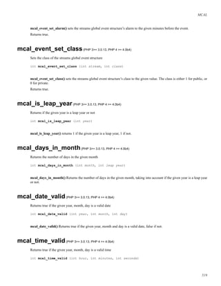MCAL
mcal_event_set_alarm() sets the streams global event structure’s alarm to the given minutes before the event.
Returns true.
mcal_event_set_class(PHP 3>= 3.0.13, PHP 4 >= 4.0b4)
Sets the class of the streams global event structure
int mcal_event_set_class (int stream, int class)
mcal_event_set_class() sets the streams global event structure’s class to the given value. The class is either 1 for public, or
0 for private.
Returns true.
mcal_is_leap_year(PHP 3>= 3.0.13, PHP 4 >= 4.0b4)
Returns if the given year is a leap year or not
int mcal_is_leap_year (int year)
mcal_is_leap_year() returns 1 if the given year is a leap year, 1 if not.
mcal_days_in_month(PHP 3>= 3.0.13, PHP 4 >= 4.0b4)
Returns the number of days in the given month
int mcal_days_in_month (int month, int leap year)
mcal_days_in_month() Returns the number of days in the given month, taking into account if the given year is a leap year
or not.
mcal_date_valid(PHP 3>= 3.0.13, PHP 4 >= 4.0b4)
Returns true if the given year, month, day is a valid date
int mcal_date_valid (int year, int month, int day)
mcal_date_valid() Returns true if the given year, month and day is a valid date, false if not.
mcal_time_valid(PHP 3>= 3.0.13, PHP 4 >= 4.0b4)
Returns true if the given year, month, day is a valid time
int mcal_time_valid (int hour, int minutes, int seconds)
519
 