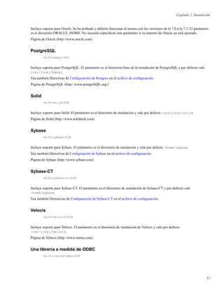 Capítulo 2. Instalación
Incluye soporte para Oracle. Se ha probado y debería funcionar al menos con las versiones de la 7.0 a la 7.3. El parámetro
es el directorio ORACLE_HOME. No necesita especiﬁcar este parámetro si su entorno de Oracle ya está ajustado.
Página de Oracle (http://www.oracle.com)
PostgreSQL
-with-pgsql=DIR
Incluye soporte para PostgreSQL. El parámetro es el directorio base de la instalación de PostgreSQL y por defecto vale
/usr/local/pgsql.
Vea también Directivas de Conﬁguración de Postgres en el archivo de conﬁguración.
Página de PostgreSQL (http://www.postgreSQL.org/)
Solid
-with-solid=DIR
Incluye soporte para Solid. El parámetro es el directorio de instalación y vale por defecto /usr/local/solid.
Página de Solid (http://www.solidtech.com)
Sybase
-with-sybase=DIR
Incluye soporte para Sybase. El parámetro es el directorio de instalación y vale por defecto /home/sybase.
Vea también Directivas de Conﬁguración de Sybase en el archivo de conﬁguración.
Página de Sybase (http://www.sybase.com)
Sybase-CT
-with-sybase-ct=DIR
Incluye soporte para Sybase-CT. El parámetro es el directorio de instalación de Sybase-CT y por defecto vale
/home/sybase.
Vea también Directovas de Conﬁguración de Sybase-CT en el archivo de conﬁguración.
Velocis
-with-velocis=DIR
Incluye soporte para Velocis. El parámetro es el directorio de instalación de Velocis y vale por defecto
/usr/local/velocis.
Página de Velocis (http://www.raima.com)
Una librería a medida de ODBC
-with-custom-odbc=DIR
52
 
