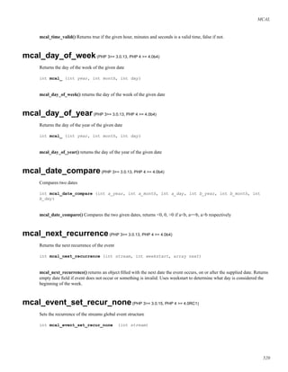 MCAL
mcal_time_valid() Returns true if the given hour, minutes and seconds is a valid time, false if not.
mcal_day_of_week(PHP 3>= 3.0.13, PHP 4 >= 4.0b4)
Returns the day of the week of the given date
int mcal_ (int year, int month, int day)
mcal_day_of_week() returns the day of the week of the given date
mcal_day_of_year(PHP 3>= 3.0.13, PHP 4 >= 4.0b4)
Returns the day of the year of the given date
int mcal_ (int year, int month, int day)
mcal_day_of_year() returns the day of the year of the given date
mcal_date_compare(PHP 3>= 3.0.13, PHP 4 >= 4.0b4)
Compares two dates
int mcal_date_compare (int a_year, int a_month, int a_day, int b_year, int b_month, int
b_day)
mcal_date_compare() Compares the two given dates, returns <0, 0, >0 if a<b, a==b, a>b respectively
mcal_next_recurrence(PHP 3>= 3.0.13, PHP 4 >= 4.0b4)
Returns the next recurrence of the event
int mcal_next_recurrence (int stream, int weekstart, array next)
mcal_next_recurrence() returns an object ﬁlled with the next date the event occurs, on or after the supplied date. Returns
empty date ﬁeld if event does not occur or something is invalid. Uses weekstart to determine what day is considered the
beginning of the week.
mcal_event_set_recur_none(PHP 3>= 3.0.15, PHP 4 >= 4.0RC1)
Sets the recurrence of the streams global event structure
int mcal_event_set_recur_none (int stream)
520
 