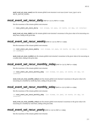 MCAL
mcal_event_set_recur_none() sets the streams global event structure to not recur (event->recur_type is set to
MCAL_RECUR_NONE).
mcal_event_set_recur_daily(PHP 3>= 3.0.13, PHP 4 >= 4.0b4)
Sets the recurrence of the streams global event structure
int mcal_event_set_recur_daily (int stream, int year, int month, int day, int interval)
mcal_event_set_recur_daily() sets the streams global event structure’s recurrence to the given value to be reoccuring on a
daily basis, ending at the given date.
mcal_event_set_recur_weekly(PHP 3>= 3.0.13, PHP 4 >= 4.0b4)
Sets the recurrence of the streams global event structure
int mcal_event_set_recur_weekly (int stream, int year, int month, int day, int interval,
int weekdays)
mcal_event_set_recur_weekly() sets the streams global event structure’s recurrence to the given value to be reoccuring on
a weekly basis, ending at the given date.
mcal_event_set_recur_monthly_mday(PHP 3>= 3.0.13, PHP 4 >= 4.0b4)
Sets the recurrence of the streams global event structure
int mcal_event_set_recur_monthly_mday (int stream, int year, int month, int day, int
interval)
mcal_event_set_recur_monthly_mday() sets the streams global event structure’s recurrence to the given value to be
reoccuring on a monthly by month day basis, ending at the given date.
mcal_event_set_recur_monthly_wday(PHP 3>= 3.0.13, PHP 4 >= 4.0b4)
Sets the recurrence of the streams global event structure
int mcal_event_set_recur_monthly_wday (int stream, int year, int month, int day, int
interval)
mcal_event_set_recur_monthly_wday() sets the streams global event structure’s recurrence to the given value to be
reoccuring on a monthly by week basis, ending at the given date.
mcal_event_set_recur_yearly(PHP 3>= 3.0.13, PHP 4 >= 4.0b4)
Sets the recurrence of the streams global event structure
521
 