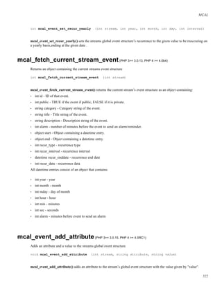 MCAL
int mcal_event_set_recur_yearly (int stream, int year, int month, int day, int interval)
mcal_event_set_recur_yearly() sets the streams global event structure’s recurrence to the given value to be reoccuring on
a yearly basis,ending at the given date .
mcal_fetch_current_stream_event(PHP 3>= 3.0.13, PHP 4 >= 4.0b4)
Returns an object containing the current streams event structure
int mcal_fetch_current_stream_event (int stream)
mcal_event_fetch_current_stream_event() returns the current stream’s event structure as an object containing:
• int id - ID of that event.
• int public - TRUE if the event if public, FALSE if it is private.
• string category - Category string of the event.
• string title - Title string of the event.
• string description - Description string of the event.
• int alarm - number of minutes before the event to send an alarm/reminder.
• object start - Object containing a datetime entry.
• object end - Object containing a datetime entry.
• int recur_type - recurrence type
• int recur_interval - recurrence interval
• datetime recur_enddate - recurrence end date
• int recur_data - recurrence data
All datetime entries consist of an object that contains:
• int year - year
• int month - month
• int mday - day of month
• int hour - hour
• int min - minutes
• int sec - seconds
• int alarm - minutes before event to send an alarm
mcal_event_add_attribute(PHP 3>= 3.0.15, PHP 4 >= 4.0RC1)
Adds an attribute and a value to the streams global event structure
void mcal_event_add_attribute (int stream, string attribute, string value)
mcal_event_add_attribute() adds an attribute to the stream’s global event structure with the value given by "value".
522
 