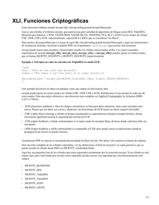 XLI. Funciones Criptográﬁcas
Estas funciones trabajan usando mcrypt (ftp://mcrypt.hellug.gr/pub/mcrypt/libmcrypt).
Esta es una interfaz a la librería mcrypt, que soporta una gran variedad de algoritmos de bloque como DES, TripleDES,
Blowﬁsh (por defecto), 3-WAY, SAFER-SK64, SAFER-SK128, TWOFISH, TEA, RC2 y GOST en los modos de cifrado
CBC, OFB, CFB y ECB. Adicionalmente, soporta RC6 e IDEA que se consideran "no-libres".
Para usarlos, descarga libmcrypt-x.x.tar.gz de aquí (ftp://mcrypt.hellug.gr/pub/mcrypt/libmcrypt) y sigue las instrucciones
de instalación incluidas. Necesitas compilar PHP con el parámetro -with-mcrypt para activar esta extensión.
mcrypt puede usarse para encriptar y desencriptar usando los cifrados mencionados arriba. Los cuatro comandos
importantes de mcrypt (mcrypt_cfb(), mcrypt_cbc(), mcrypt_ecb(), y mcrypt_ofb()) pueden operar en ambos modos
que se llaman MCRYPT_ENCRYPT y MCRYPT_DECRYPT, respectivamente.
Ejemplo 1. Encripta un valor de entrada con TripleDES en modo ECB
<?php
$key = "esta es una clave muy secreta";
$input = "Nos vemos a las 9 en punto en el lugar secreto.";
$encrypted_data = mcrypt_ecb(MCRYPT_TripleDES, $key, $input, MCRYPT_ENCRYPT);
?>
Este ejemplo devolverá los datos encriptados como una cadena en $encrypted_data.
mcrypt puede operar en cuatro modos de cifrado (CBC, OFB, CFB y ECB). Perﬁlaremos el uso normal de cada uno de
estos modos. Para una mejor referencia y una discusión más completa ver Applied Cryptography by Schneier (ISBN
0-471-11709-9).
• ECB (electronic codebook o libro de códigos electrónico) va bien para datos aleatorios, tales como encriptar otras
claves. Puesto que los datos son cortos y aleatorios, las desventajas de ECB tienen un efecto negativo favorable.
• CBC (cipher block chaining o cifrado en bloque encadenado) es especialmente útil para encriptar ﬁcheros, donde
incrementa signiﬁcativamente la seguridad por encima de ECB.
• CFB (cipher feedback o cifrado realimentado) es el mejor modo de encriptar ﬂujos de bytes donde cada byte debe ser
encriptado.
• OFB (output feedback o salida realimentada) es comparable al CFB, pero puede usarse en aplicaciones donde la
propagación de errores no puede tolerarse.
Actualmente PHP no soporta el encriptado/desencriptado de ﬂujos de bits. Por ahora, sólo soporta el manejo de cadenas.
Para una lista completa de los cifrados soportados, ver las deﬁniciones al ﬁnal de mcrypt.h. La regla general es que se
puede acceder al cifrado desde PHP con MCRYPT_nombredelcifrado.
Aquí hay una pequeña lista de los cifrados que estan soportados actualmente por la extensión mcrypt. Si un cifrado no está
listado aquí, pero está listado por mcrypt como soportado, puedes asumir con seguridad que ésta documentación está
caduca.
• MCRYPT_BLOWFISH
• MCRYPT_DES
• MCRYPT_TripleDES
• MCRYPT_ThreeWAY
• MCRYPT_GOST
• MCRYPT_CRYPT
523
 