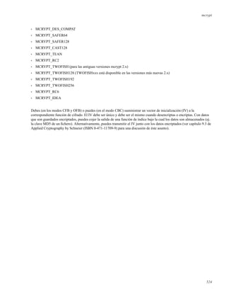 mcrypt
• MCRYPT_DES_COMPAT
• MCRYPT_SAFER64
• MCRYPT_SAFER128
• MCRYPT_CAST128
• MCRYPT_TEAN
• MCRYPT_RC2
• MCRYPT_TWOFISH (para las antiguas versiones mcrypt 2.x)
• MCRYPT_TWOFISH128 (TWOFISHxxx está disponible en las versiones más nuevas 2.x)
• MCRYPT_TWOFISH192
• MCRYPT_TWOFISH256
• MCRYPT_RC6
• MCRYPT_IDEA
Debes (en los modos CFB y OFB) o puedes (en el modo CBC) suministrar un vector de inicialización (IV) a la
correspondiente función de cifrado. El IV debe ser único y debe ser el mismo cuando desencriptas o encriptas. Con datos
que son guardados encriptados, puedes cojer la salida de una función de índice bajo la cual los datos son almacenados (ej.
la clave MD5 de un ﬁchero). Alternativamente, puedes transmitir el IV junto con los datos encriptados (ver capítulo 9.3 de
Applied Cryptography by Schneier (ISBN 0-471-11709-9) para una discusión de éste asunto).
524
 
