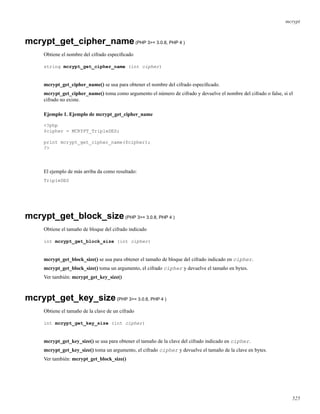 mcrypt
mcrypt_get_cipher_name(PHP 3>= 3.0.8, PHP 4 )
Obtiene el nombre del cifrado especiﬁcado
string mcrypt_get_cipher_name (int cipher)
mcrypt_get_cipher_name() se usa para obtener el nombre del cifrado especiﬁcado.
mcrypt_get_cipher_name() toma como argumento el número de cifrado y devuelve el nombre del cifrado o false, si el
cifrado no existe.
Ejemplo 1. Ejemplo de mcrypt_get_cipher_name
<?php
$cipher = MCRYPT_TripleDES;
print mcrypt_get_cipher_name($cipher);
?>
El ejemplo de más arriba da como resultado:
TripleDES
mcrypt_get_block_size(PHP 3>= 3.0.8, PHP 4 )
Obtiene el tamaño de bloque del cifrado indicado
int mcrypt_get_block_size (int cipher)
mcrypt_get_block_size() se usa para obtener el tamaño de bloque del cifrado indicado en cipher.
mcrypt_get_block_size() toma un argumento, el cifrado cipher y devuelve el tamaño en bytes.
Ver también: mcrypt_get_key_size()
mcrypt_get_key_size(PHP 3>= 3.0.8, PHP 4 )
Obtiene el tamaño de la clave de un cifrado
int mcrypt_get_key_size (int cipher)
mcrypt_get_key_size() se usa para obtener el tamaño de la clave del cifrado indicado en cipher.
mcrypt_get_key_size() toma un argumento, el cifrado cipher y devuelve el tamaño de la clave en bytes.
Ver también: mcrypt_get_block_size()
525
 