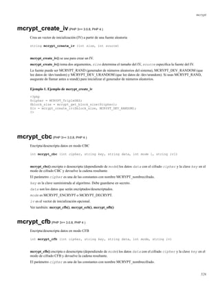 mcrypt
mcrypt_create_iv(PHP 3>= 3.0.8, PHP 4 )
Crea un vector de inicialización (IV) a partir de una fuente aleatoria
string mcrypt_create_iv (int size, int source)
mcrypt_create_iv() se usa para crear un IV.
mcrypt_create_iv() toma dos argumentos, size determina el tamaño del IV, source especiﬁca la fuente del IV.
La fuente puede ser MCRYPT_RAND (generador de números aleatorios del sistema), MCRYPT_DEV_RANDOM (que
lee datos de /dev/random) y MCRYPT_DEV_URANDOM (que lee datos de /dev/urandom). Si usas MCRYPT_RAND,
asegurate de llamar antes a srand() para inicializar el generador de números aleatorios.
Ejemplo 1. Ejemplo de mcrypt_create_iv
<?php
$cipher = MCRYPT_TripleDES;
$block_size = mcrypt_get_block_size($cipher);
$iv = mcrypt_create_iv($block_size, MCRYPT_DEV_RANDOM);
?>
mcrypt_cbc(PHP 3>= 3.0.8, PHP 4 )
Encripta/desencripta datos en modo CBC
int mcrypt_cbc (int cipher, string key, string data, int mode [, string iv])
mcrypt_cbc() encripta o desencripta (dependiendo de mode) los datos data con el cifrado cipher y la clave key en el
modo de cifrado CBC y devuelve la cadena resultante.
El parámetro cipher es una de las constantes con nombre MCRYPT_nombrecifrado.
key es la clave suministrada al algoritmo. Debe guardarse en secreto.
data son los datos que serán encriptados/desencriptados.
mode es MCRYPT_ENCRYPT o MCRYPT_DECRYPT.
iv es el vector de inicialización opcional.
Ver también: mcrypt_cfb(), mcrypt_ecb(), mcrypt_ofb()
mcrypt_cfb(PHP 3>= 3.0.8, PHP 4 )
Encripta/desencripta datos en modo CFB
int mcrypt_cfb (int cipher, string key, string data, int mode, string iv)
mcrypt_cfb() encripta o desencripta (dependiendo de mode) los datos data con el cifrado cipher y la clave key en el
modo de cifrado CFB y devuelve la cadena resultante.
El parámetro cipher es una de las constantes con nombre MCRYPT_nombrecifrado.
526
 