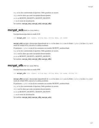 mcrypt
key es la clave suministrada al algoritmo. Debe guardarse en secreto.
data son los datos que serán encriptados/desencriptados.
mode es MCRYPT_ENCRYPT o MCRYPT_DECRYPT.
iv es el vector de inicialización.
Ver también: mcrypt_cbc(), mcrypt_ecb(), mcrypt_ofb()
mcrypt_ecb(PHP 3>= 3.0.8, PHP 4 )
Encripta/desencripta datos en modo ECB
int mcrypt_ecb (int cipher, string key, string data, int mode)
mcrypt_ecb() encripta o desencripta (dependiendo de mode) los datos data con el cifrado cipher y la clave key en el
modo de cifrado ECB y devuelve la cadena resultante.
El parámetro cipher es una de las constantes con nombre MCRYPT_nombrecifrado.
key es la clave suministrada al algoritmo. Debe guardarse en secreto.
data son los datos que serán encriptados/desencriptados.
mode es MCRYPT_ENCRYPT o MCRYPT_DECRYPT.
Ver también: mcrypt_cbc(), mcrypt_cfb(), mcrypt_ofb()
mcrypt_ofb(PHP 3>= 3.0.8, PHP 4 )
Encripta/desencripta datos en modo OFB
int mcrypt_ofb (int cipher, string key, string data, int mode, string iv)
mcrypt_ofb() encripta o desencripta (dependiendo de mode) los datos data con el cifrado cipher y la clave key en el
modo de cifrado OFB y devuelve la cadena resultante.
El parámetro cipher es una de las constantes con nombre MCRYPT_nombrecifrado.
key es la clave suministrada al algoritmo. Debe guardarse en secreto.
data son los datos que serán encriptados/desencriptados.
mode es MCRYPT_ENCRYPT o MCRYPT_DECRYPT.
iv es el vector de inicialización.
Ver también: mcrypt_cbc(), mcrypt_cfb(), mcrypt_ecb()
527
 