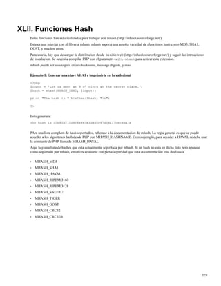XLII. Funciones Hash
Estas funciones han sido realizadas para trabajar con mhash (http://mhash.sourceforge.net/).
Esta es una interfaz con al libreria mhash. mhash soporta una amplia variedad de algoritmos hash como MD5, SHA1,
GOST, y muchos otros.
Para usarla, hay que descargar la distribucion desde su sitio web (http://mhash.sourceforge.net/) y seguir las intrucciones
de instalacion. Se necesita compilar PHP con el parametr -with-mhash para activar esta extension.
mhash puede ser usado para crear checksums, message digests, y mas.
Ejemplo 1. Generar una clave SHA1 e imprimirla en hexadecimal
<?php
$input = "Let us meet at 9 o’ clock at the secret place.";
$hash = mhash(MHASH_SHA1, $input);
print "The hash is ".bin2hex($hash)."n";
?>
Esto generara:
The hash is d3b85d710d8f6e4e5efd4d5e67d041f9cecedafe
PAra una lista complera de hash soportados, reﬁerase a la documentacion de mhash. La regla general es que se puede
acceder a los algoritmos hash desde PHP con MHASH_HASHNAME. Como ejemplo, para acceder a HAVAL se debe usar
la constante de PHP llamada MHASH_HAVAL.
Aqui hay una lista de hashes que esta actualmente soportada por mhash. Si un hash no esta en dicha lista pero aparece
como soportado por mhash, entonces se asume con plena seguridad que esta documentacion esta desfasada.
• MHASH_MD5
• MHASH_SHA1
• MHASH_HAVAL
• MHASH_RIPEMD160
• MHASH_RIPEMD128
• MHASH_SNEFRU
• MHASH_TIGER
• MHASH_GOST
• MHASH_CRC32
• MHASH_CRC32B
529
 